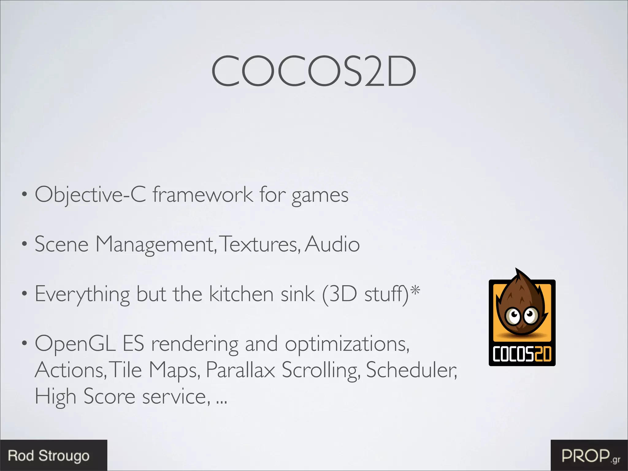 COCOS2D

• Objective-C   framework for games

• Scene   Management, Textures, Audio

• Everything   but the kitchen sink (3D stuff)*

• OpenGL   ES rendering and optimizations,
 Actions, Tile Maps, Parallax Scrolling, Scheduler,
 High Score service, ...
 
