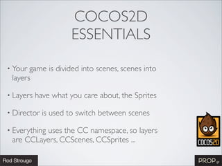 COCOS2D
                      ESSENTIALS

• Your game is divided into scenes, scenes into
 layers

• Layers   have what you care about, the Sprites

• Director   is used to switch between scenes

• Everything
          uses the CC namespace, so layers
 are CCLayers, CCScenes, CCSprites ...
 