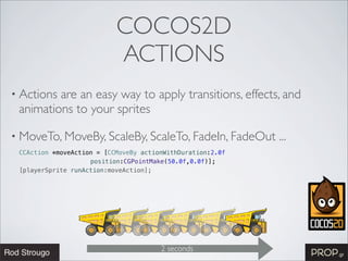COCOS2D
                           ACTIONS
• Actionsare an easy way to apply transitions, effects, and
 animations to your sprites

• MoveTo, MoveBy, ScaleBy, ScaleTo, FadeIn, FadeOut         ...
 CCAction *moveAction = [CCMoveBy actionWithDuration:2.0f
                    position:CGPointMake(50.0f,0.0f)];
 [playerSprite runAction:moveAction];




                                       2 seconds
 
