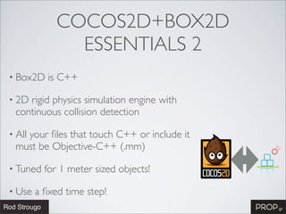 COCOS2D+BOX2D
               ESSENTIALS 2
• Box2D    is C++

• 2Drigid physics simulation engine with
 continuous collision detection

• All
   your ﬁles that touch C++ or include it
 must be Objective-C++ (.mm)

• Tuned   for 1 meter sized objects!

• Use   a ﬁxed time step!
 
