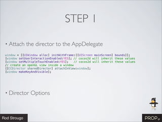 STEP 1

• Attach    the director to the AppDelegate
window = [[UIWindow alloc] initWithFrame:[[UIScreen mainScreen] bounds]];
[window setUserInteractionEnabled:YES];!// cocos2d will inherit these values
[window setMultipleTouchEnabled:YES];   // cocos2d will inherit these values
// create an openGL view inside a window
[[CCDirector sharedDirector] attachInView:window];!
[window makeKeyAndVisible];! !




• Director    Options
 