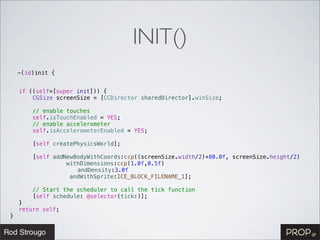 INIT()
    -(id)init {


!   if ((self=[super init])) {
!   !   CGSize screenSize = [CCDirector sharedDirector].winSize;
!   !
!   !   // enable touches
!   !   self.isTouchEnabled = YES;
!   !   // enable accelerometer
!   !   self.isAccelerometerEnabled = YES;
!   !
!   !   [self createPhysicsWorld];
!   !
!   !   [self addNewBodyWithCoords:ccp((screenSize.width/2)+80.0f, screenSize.height/2)
!   !   ! ! ! withDimensions:ccp(1.0f,0.5f)
!   !   ! ! ! ! andDensity:3.0f
!   !   ! ! !      andWithSprite:ICE_BLOCK_FILENAME_1];
!   !
!   !   // Start the scheduler to call the tick function
!   !   [self schedule: @selector(tick:)];
!   }
!   return self;
}
 