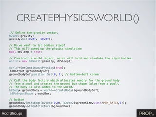 CREATEPHYSICSWORLD()
   // Define the gravity vector.
! b2Vec2 gravity;
! gravity.Set(0.0f, -10.0f);
!
! // Do we want to let bodies sleep?
! // This will speed up the physics simulation
! bool doSleep = true;
!
! // Construct a world object, which will hold and simulate the rigid bodies.
! world = new b2World(gravity, doSleep);
!
! world->SetContinuousPhysics(true);
  b2BodyDef groundBodyDef;
! groundBodyDef.position.Set(0, 0); // bottom-left corner
!
! // Call the body factory which allocates memory for the ground body
! // from a pool and creates the ground box shape (also from a pool).
! // The body is also added to the world.
! b2Body* groundBody = world->CreateBody(&groundBodyDef);
  b2PolygonShape groundBox;! !
!
! // bottom
! groundBox.SetAsEdge(b2Vec2(0,0), b2Vec2(screenSize.width/PTM_RATIO,0));
! groundBody->CreateFixture(&groundBox);
 