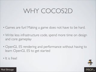WHY COCOS2D

• Games       are fun! Making a game does not have to be hard.

• Write less infrastructure code, spend more time on design
  and core gameplay

• OpenGL  ES rendering and performance without having to
  learn OpenGL ES to get started

• It   is free!
 
