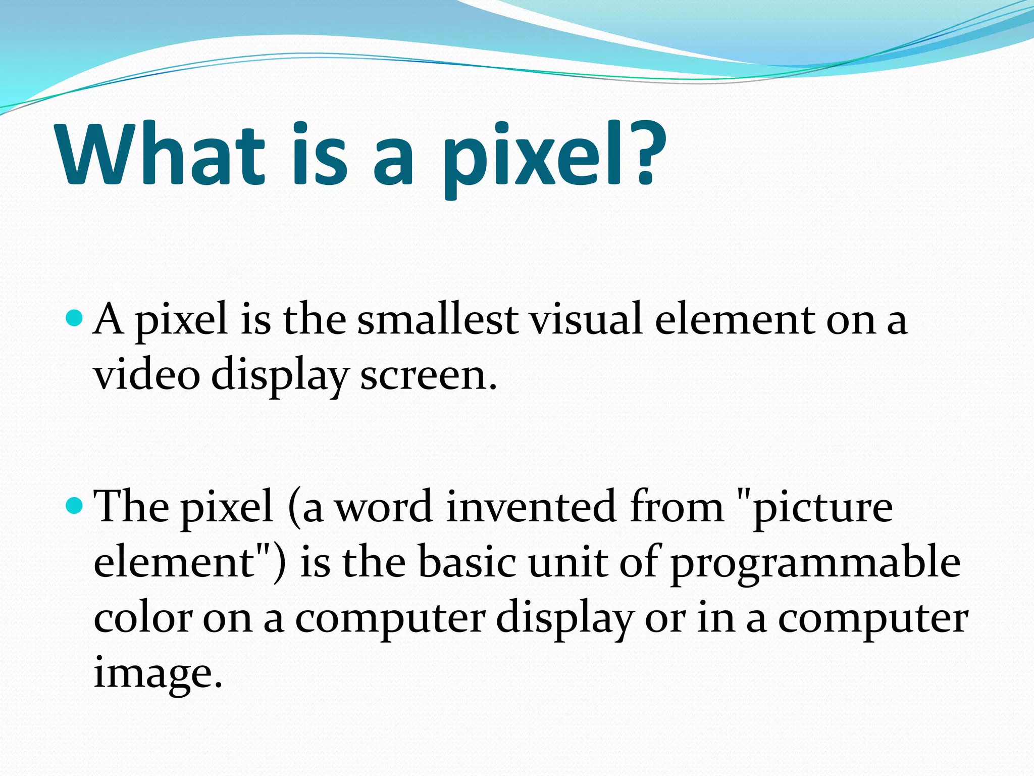 What is a pixel?
 A pixel is the smallest visual element on a
 video display screen.

 The pixel (a word invented from "picture
 element") is the basic unit of programmable
 color on a computer display or in a computer
 image.
 