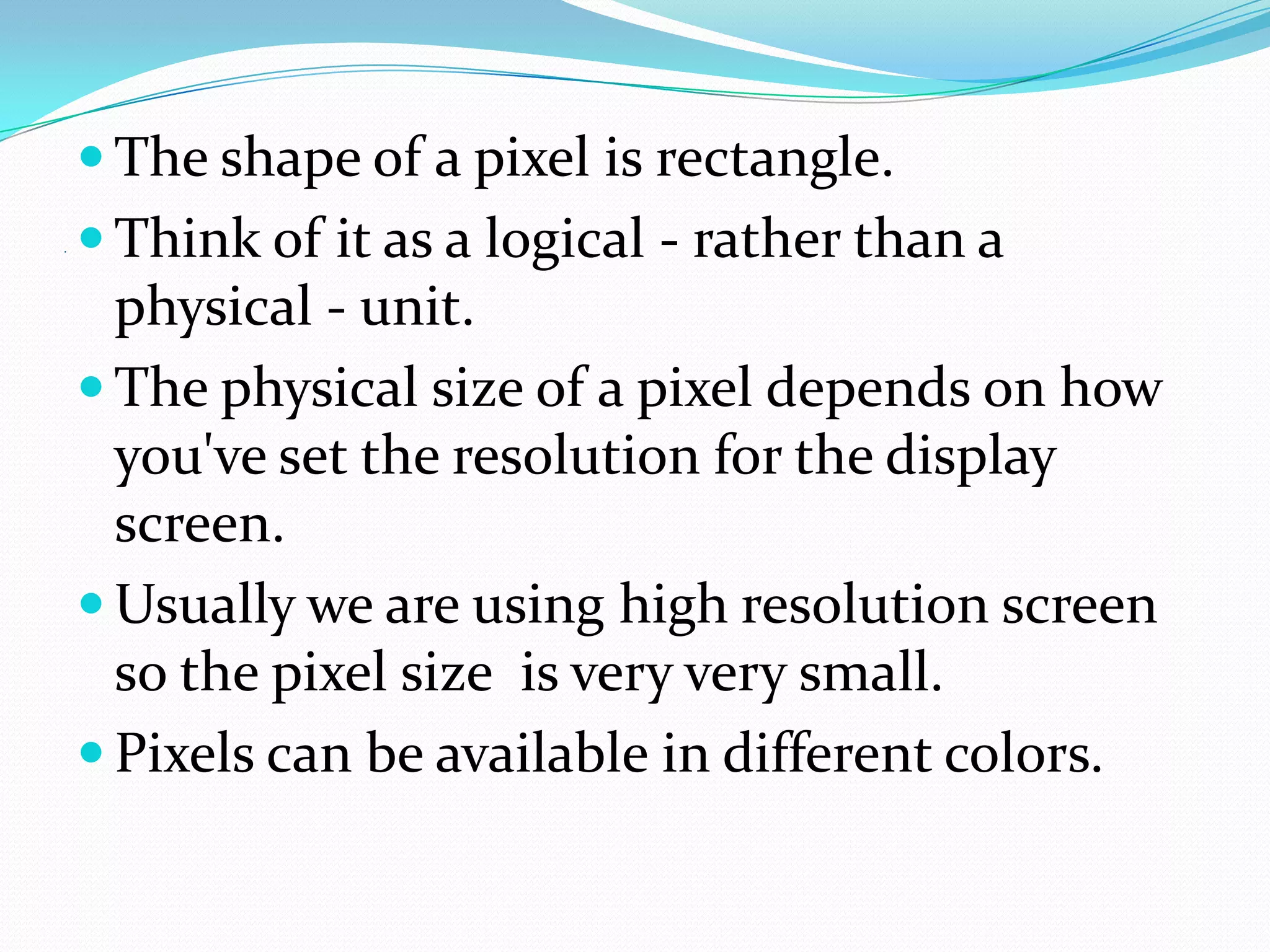  The shape of a pixel is rectangle.
.    Think of it as a logical - rather than a
      physical - unit.
     The physical size of a pixel depends on how
      you've set the resolution for the display
      screen.
     Usually we are using high resolution screen
      so the pixel size is very very small.
     Pixels can be available in different colors.
 