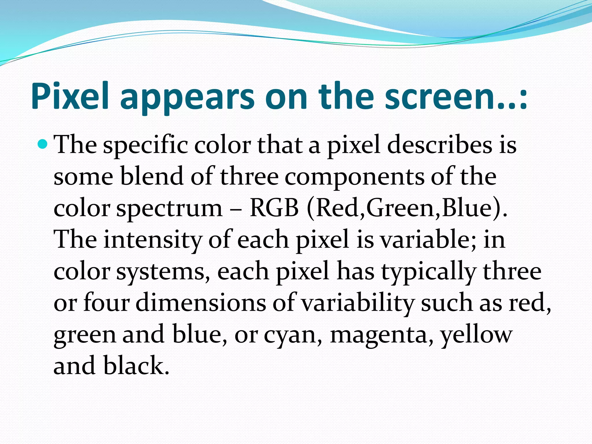 Pixel appears on the screen..:
 The specific color that a pixel describes is
 some blend of three components of the
 color spectrum – RGB (Red,Green,Blue).
 The intensity of each pixel is variable; in
 color systems, each pixel has typically three
 or four dimensions of variability such as red,
 green and blue, or cyan, magenta, yellow
 and black.
 