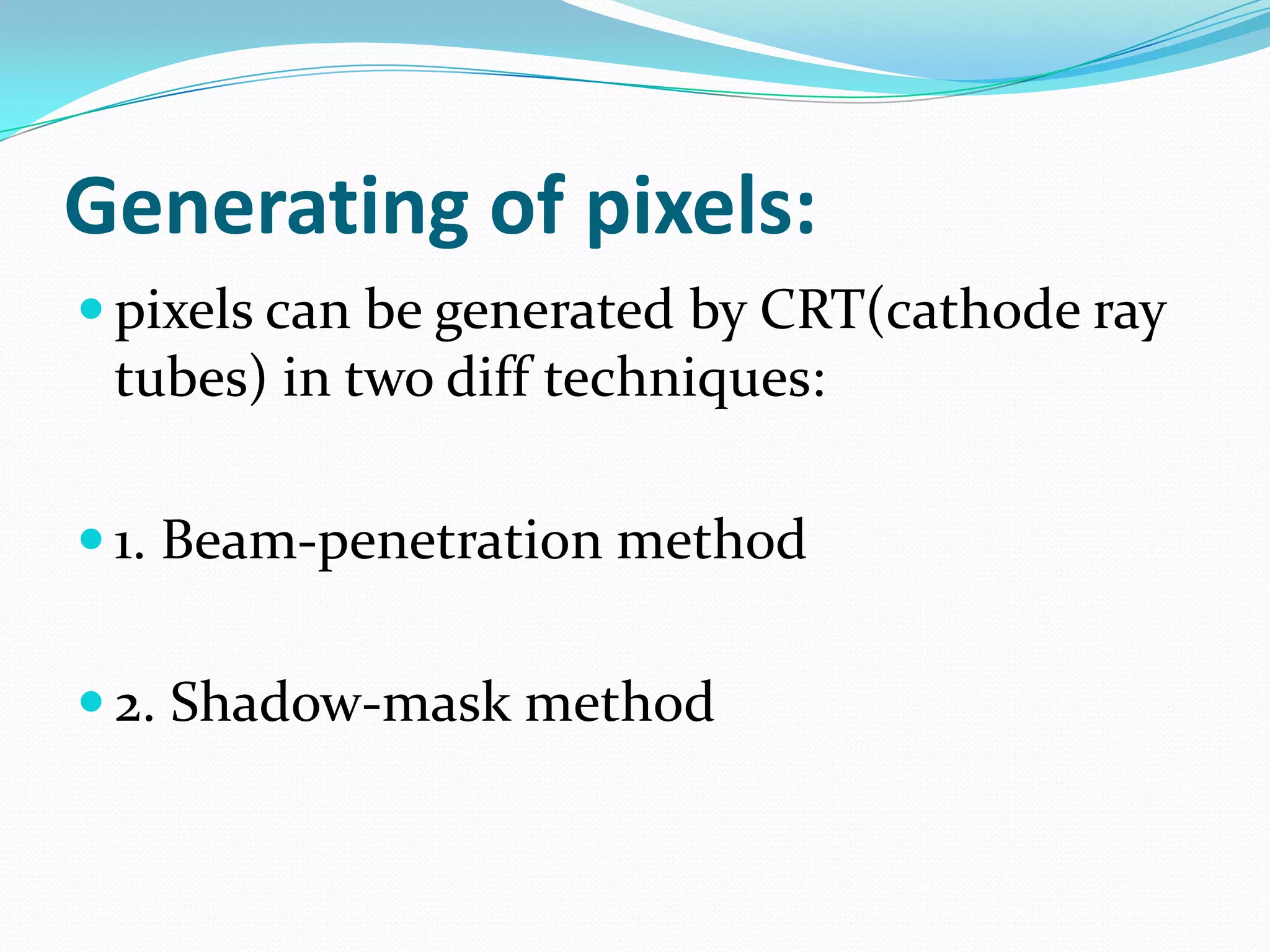Generating of pixels:
 pixels can be generated by CRT(cathode ray
 tubes) in two diff techniques:

 1. Beam-penetration method


 2. Shadow-mask method
 