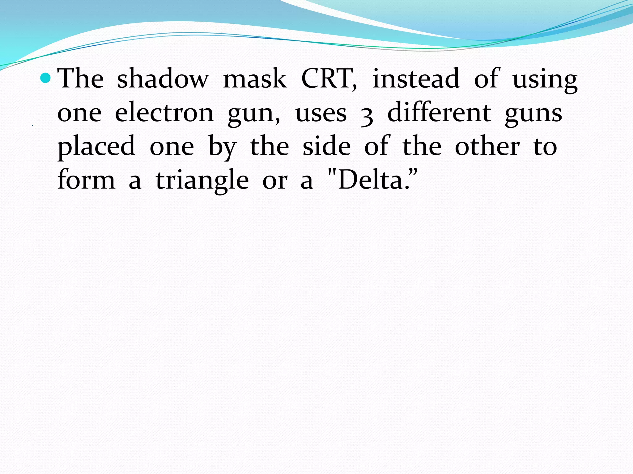  The shadow mask CRT, instead of using
.
     one electron gun, uses 3 different guns
     placed one by the side of the other to
     form a triangle or a "Delta.”
 