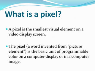 What is a pixel?
 A pixel is the smallest visual element on a
 video display screen.

 The pixel (a word invented from "picture
 element") is the basic unit of programmable
 color on a computer display or in a computer
 image.
 