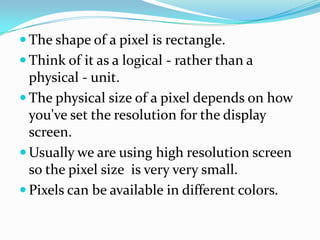  The shape of a pixel is rectangle.
.    Think of it as a logical - rather than a
      physical - unit.
     The physical size of a pixel depends on how
      you've set the resolution for the display
      screen.
     Usually we are using high resolution screen
      so the pixel size is very very small.
     Pixels can be available in different colors.
 
