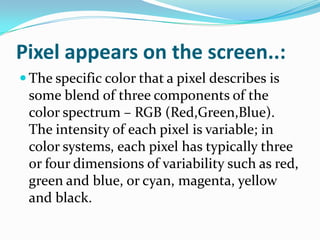 Pixel appears on the screen..:
 The specific color that a pixel describes is
 some blend of three components of the
 color spectrum – RGB (Red,Green,Blue).
 The intensity of each pixel is variable; in
 color systems, each pixel has typically three
 or four dimensions of variability such as red,
 green and blue, or cyan, magenta, yellow
 and black.
 