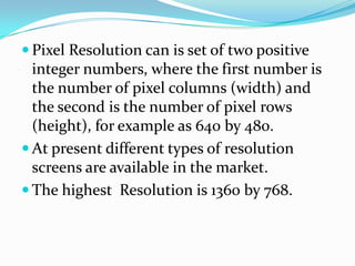  Pixel Resolution can is set of two positive
.
      integer numbers, where the first number is
      the number of pixel columns (width) and
      the second is the number of pixel rows
      (height), for example as 640 by 480.
     At present different types of resolution
      screens are available in the market.
     The highest Resolution is 1360 by 768.
 