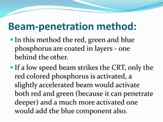 Beam-penetration method:
 In this method the red, green and blue
  phosphorus are coated in layers - one
  behind the other.
 If a low speed beam strikes the CRT, only the
  red colored phosphorus is activated, a
  slightly accelerated beam would activate
  both red and green (because it can penetrate
  deeper) and a much more activated one
  would add the blue component also.
 