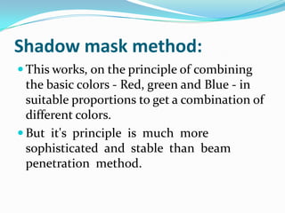 Shadow mask method:
 This works, on the principle of combining
  the basic colors - Red, green and Blue - in
  suitable proportions to get a combination of
  different colors.
 But it's principle is much more
  sophisticated and stable than beam
  penetration method.
 