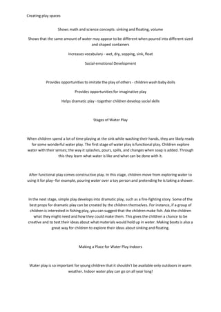 Creating play spaces
Shows math and science concepts: sinking and floating, volume
Shows that the same amount of water may appear to be different when poured into different sized
and shaped containers
Increases vocabulary - wet, dry, sopping, sink, float
Social-emotional Development
Provides opportunities to imitate the play of others - children wash baby dolls
Provides opportunities for imaginative play
Helps dramatic play - together children develop social skills
Stages of Water Play
When children spend a lot of time playing at the sink while washing their hands, they are likely ready
for some wonderful water play. The first stage of water play is functional play. Children explore
water with their senses; the way it splashes, pours, spills, and changes when soap is added. Through
this they learn what water is like and what can be done with it.
After functional play comes constructive play. In this stage, children move from exploring water to
using it for play--for example, pouring water over a toy person and pretending he is taking a shower.
In the next stage, simple play develops into dramatic play, such as a fire-fighting story. Some of the
best props for dramatic play can be created by the children themselves. For instance, if a group of
children is interested in fishing play, you can suggest that the children make fish. Ask the children
what they might need and how they could make them. This gives the children a chance to be
creative and to test their ideas about what materials would hold up in water. Making boats is also a
great way for children to explore their ideas about sinking and floating.
Making a Place for Water Play Indoors
Water play is so important for young children that it shouldn't be available only outdoors in warm
weather. Indoor water play can go on all year long!
 