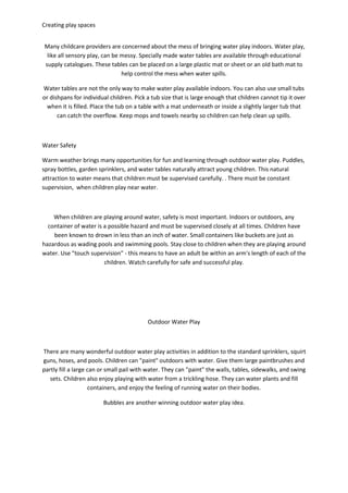 Creating play spaces
Many childcare providers are concerned about the mess of bringing water play indoors. Water play,
like all sensory play, can be messy. Specially made water tables are available through educational
supply catalogues. These tables can be placed on a large plastic mat or sheet or an old bath mat to
help control the mess when water spills.
Water tables are not the only way to make water play available indoors. You can also use small tubs
or dishpans for individual children. Pick a tub size that is large enough that children cannot tip it over
when it is filled. Place the tub on a table with a mat underneath or inside a slightly larger tub that
can catch the overflow. Keep mops and towels nearby so children can help clean up spills.
Water Safety
Warm weather brings many opportunities for fun and learning through outdoor water play. Puddles,
spray bottles, garden sprinklers, and water tables naturally attract young children. This natural
attraction to water means that children must be supervised carefully. . There must be constant
supervision, when children play near water.
When children are playing around water, safety is most important. Indoors or outdoors, any
container of water is a possible hazard and must be supervised closely at all times. Children have
been known to drown in less than an inch of water. Small containers like buckets are just as
hazardous as wading pools and swimming pools. Stay close to children when they are playing around
water. Use "touch supervision" - this means to have an adult be within an arm's length of each of the
children. Watch carefully for safe and successful play.
Outdoor Water Play
There are many wonderful outdoor water play activities in addition to the standard sprinklers, squirt
guns, hoses, and pools. Children can "paint" outdoors with water. Give them large paintbrushes and
partly fill a large can or small pail with water. They can "paint" the walls, tables, sidewalks, and swing
sets. Children also enjoy playing with water from a trickling hose. They can water plants and fill
containers, and enjoy the feeling of running water on their bodies.
Bubbles are another winning outdoor water play idea.
 