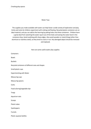 Creating play spaces
Water Toys
The supplies you make available with water can help foster a wide variety of exploration and play.
Corks and rocks let children experiment with sinking and floating. Recycled plastic containers are an
ideal material, and you can add to the learning by poking holes into these containers. Children learn
a great deal from watching the water squirt out of the holes and seeing the water level in the
container drop. Avoid anything with sharp edges. Also avoid wooden or metal things (other than
aluminum or stainless steel), as they tend to crack or rust. Any damaged object should be removed
and replaced.
Here are some useful water play supplies:
Containers
Bowls
Buckets
Recycled containers of different sizes and shapes
Small plastic cups
Experimenting with Water
Measuring cups
Measuring spoons
Corks
Food coloring/vegetable dye
Tongs
Aquarium nets
Scoops
Plastic tubes
Eyedroppers
Funnels
Plastic squeeze bottles
 