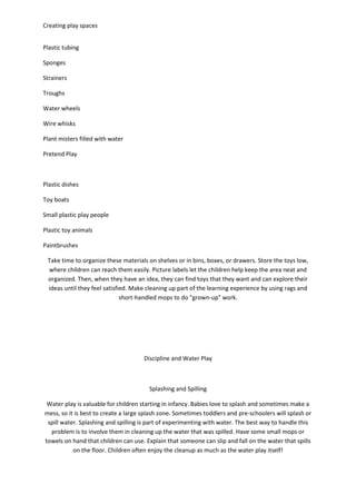 Creating play spaces
Plastic tubing
Sponges
Strainers
Troughs
Water wheels
Wire whisks
Plant misters filled with water
Pretend Play
Plastic dishes
Toy boats
Small plastic play people
Plastic toy animals
Paintbrushes
Take time to organize these materials on shelves or in bins, boxes, or drawers. Store the toys low,
where children can reach them easily. Picture labels let the children help keep the area neat and
organized. Then, when they have an idea, they can find toys that they want and can explore their
ideas until they feel satisfied. Make cleaning up part of the learning experience by using rags and
short-handled mops to do "grown-up" work.
Discipline and Water Play
Splashing and Spilling
Water play is valuable for children starting in infancy. Babies love to splash and sometimes make a
mess, so it is best to create a large splash zone. Sometimes toddlers and pre-schoolers will splash or
spill water. Splashing and spilling is part of experimenting with water. The best way to handle this
problem is to involve them in cleaning up the water that was spilled. Have some small mops or
towels on hand that children can use. Explain that someone can slip and fall on the water that spills
on the floor. Children often enjoy the cleanup as much as the water play itself!
 