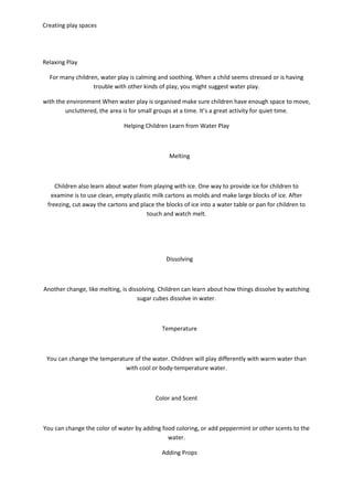 Creating play spaces
Relaxing Play
For many children, water play is calming and soothing. When a child seems stressed or is having
trouble with other kinds of play, you might suggest water play.
with the environment When water play is organised make sure children have enough space to move,
uncluttered, the area is for small groups at a time. It’s a great activity for quiet time.
Helping Children Learn from Water Play
Melting
Children also learn about water from playing with ice. One way to provide ice for children to
examine is to use clean, empty plastic milk cartons as molds and make large blocks of ice. After
freezing, cut away the cartons and place the blocks of ice into a water table or pan for children to
touch and watch melt.
Dissolving
Another change, like melting, is dissolving. Children can learn about how things dissolve by watching
sugar cubes dissolve in water.
Temperature
You can change the temperature of the water. Children will play differently with warm water than
with cool or body-temperature water.
Color and Scent
You can change the color of water by adding food coloring, or add peppermint or other scents to the
water.
Adding Props
 