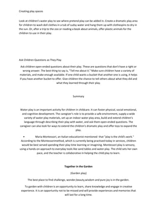 Creating play spaces
Look at children's water play to see where pretend play can be added in. Create a dramatic play area
for children to wash doll clothes in a tub of sudsy water and hang them up with clothespins to dry in
the sun. Or, after a trip to the zoo or reading a book about animals, offer plastic animals for the
children to use in their play.
Ask Children Questions as They Play
Ask children open-ended questions about their play. These are questions that don't have a right or
wrong answer. The best thing to say is, "Tell me about it." Make sure children have a variety of
materials, and make enough available. If one child wants a bucket that another one is using, it helps
if you have another bucket to offer. Give children the chance to tell others about what they did and
what they learned through their play.
Summary
Water play is an important activity for children in childcare. It can foster physical, social-emotional,
and cognitive development. The caregiver's role is to provide a safe environment, supply a wide
variety of water play materials, set up an indoor water play area, build and extend children's
language through describing their play with water, and ask them open-ended questions. The
caregiver can also look for ways to extend the children's dramatic play and offer toys to expand the
play.
• Maria Montessori, an Italian educationist mentioned that "play is the child's work."
According to the Montessorimethod, which is currently being practised today in services, children
would be best served spending their play time learning or imagining. Montessori play is sensory,
using a hands-on approach to everyday tools like sand tables and water play. The child sets her own
pace, and the teacher is collaborative in helping the child play to learn.
Together in the Garden
(Garden play)
The best place to find challenge, wonder,beauty,wisdom and pure joy is in the garden.
To garden with children is an opportunity to learn, share knowledge and engage in creative
experience. It is an opportunity not to be missed and will provide experiences and memories that
will last for a long time.
 
