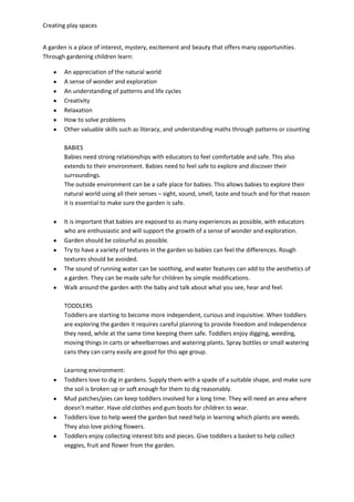 Creating play spaces
A garden is a place of interest, mystery, excitement and beauty that offers many opportunities.
Through gardening children learn:
An appreciation of the natural world
A sense of wonder and exploration
An understanding of patterns and life cycles
Creativity
Relaxation
How to solve problems
Other valuable skills such as literacy, and understanding maths through patterns or counting
BABIES
Babies need strong relationships with educators to feel comfortable and safe. This also
extends to their environment. Babies need to feel safe to explore and discover their
surroundings.
The outside environment can be a safe place for babies. This allows babies to explore their
natural world using all their senses – sight, sound, smell, taste and touch and for that reason
it is essential to make sure the garden is safe.
It is important that babies are exposed to as many experiences as possible, with educators
who are enthusiastic and will support the growth of a sense of wonder and exploration.
Garden should be colourful as possible.
Try to have a variety of textures in the garden so babies can feel the differences. Rough
textures should be avoided.
The sound of running water can be soothing, and water features can add to the aesthetics of
a garden. They can be made safe for children by simple modifications.
Walk around the garden with the baby and talk about what you see, hear and feel.
TODDLERS
Toddlers are starting to become more independent, curious and inquisitive. When toddlers
are exploring the garden it requires careful planning to provide freedom and independence
they need, while at the same time keeping them safe. Toddlers enjoy digging, weeding,
moving things in carts or wheelbarrows and watering plants. Spray bottles or small watering
cans they can carry easily are good for this age group.
Learning environment:
Toddlers love to dig in gardens. Supply them with a spade of a suitable shape, and make sure
the soil is broken up or soft enough for them to dig reasonably.
Mud patches/pies can keep toddlers involved for a long time. They will need an area where
doesn’t matter. Have old clothes and gum boots for children to wear.
Toddlers love to help weed the garden but need help in learning which plants are weeds.
They also love picking flowers.
Toddlers enjoy collecting interest bits and pieces. Give toddlers a basket to help collect
veggies, fruit and flower from the garden.
 