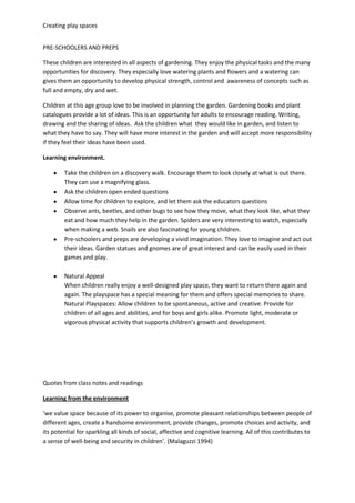 Creating play spaces
PRE-SCHOOLERS AND PREPS
These children are interested in all aspects of gardening. They enjoy the physical tasks and the many
opportunities for discovery. They especially love watering plants and flowers and a watering can
gives them an opportunity to develop physical strength, control and awareness of concepts such as
full and empty, dry and wet.
Children at this age group love to be involved in planning the garden. Gardening books and plant
catalogues provide a lot of ideas. This is an opportunity for adults to encourage reading. Writing,
drawing and the sharing of ideas. Ask the children what they would like in garden, and listen to
what they have to say. They will have more interest in the garden and will accept more responsibility
if they feel their ideas have been used.
Learning environment.
Take the children on a discovery walk. Encourage them to look closely at what is out there.
They can use a magnifying glass.
Ask the children open ended questions
Allow time for children to explore, and let them ask the educators questions
Observe ants, beetles, and other bugs to see how they move, what they look like, what they
eat and how much they help in the garden. Spiders are very interesting to watch, especially
when making a web. Snails are also fascinating for young children.
Pre-schoolers and preps are developing a vivid imagination. They love to imagine and act out
their ideas. Garden statues and gnomes are of great interest and can be easily used in their
games and play.
Natural Appeal
When children really enjoy a well-designed play space, they want to return there again and
again. The playspace has a special meaning for them and offers special memories to share.
Natural Playspaces: Allow children to be spontaneous, active and creative. Provide for
children of all ages and abilities, and for boys and girls alike. Promote light, moderate or
vigorous physical activity that supports children’s growth and development.
Quotes from class notes and readings
Learning from the environment
‘we value space because of its power to organise, promote pleasant relationships between people of
different ages, create a handsome environment, provide changes, promote choices and activity, and
its potential for sparkling all kinds of social, affective and cognitive learning. All of this contributes to
a sense of well-being and security in children’. (Malaguzzi 1994)
 