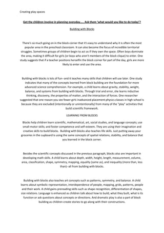 Creating play spaces
Get the children involve in planning everyday….. Ask them ‘what would you like to do today’?
Building with Blocks
There's so much going on in the block corner that it's easy to understand why it is often the most
popular area in the preschool classroom. It can also become the focus of incredible territorial
struggles. Sometimes groups of children begin to act as if they own the space. Often boys dominate
the area, making it difficult for girls (or boys who aren't members of the block clique) to enter. One
study suggests that if a teacher positions herselfin the block corner for part of the day, girls are more
likely to enter and use the area.
Building with blocks is lots of fun--and it teaches many skills that children will use later. One study
indicates that many of the concepts learned from block building are the foundation for more
advanced science comprehension. For example, a child learns about gravity, stability, weight,
balance, and systems from building with blocks. Through trial and error, she learns inductive
thinking, discovery, the properties of matter, and the interaction of forces. One researcher
suggested that one reason you see fewer girls inadvanced placement physics classes in high school is
because they are excluded (intentionally or unintentionally) from many of the "play" activities that
build scientific framework.
LEARNING FROM BLOCKS
Blocks help children learn scientific, mathematical, art, social studies, and language concepts; use
small-motor skills; and foster competence and self-esteem. They are using their imagination and
creative skills to build blocks. Building with blocks also teaches life skills. Just putting away your
groceries in the cupboard is using the same concepts of spatial relations, stability, and balance that
you learned in the block corner.
Besides the scientific concepts discussed in the previous paragraph, blocks also are important in
developing math skills. A child learns about depth, width, height, length, measurement, volume,
area, classification, shape, symmetry, mapping, equality (same as), and inequality (more than, less
than)--all from building with blocks.
Building with blocks also teaches art concepts such as patterns, symmetry, and balance. A child
learns about symbolic representation, interdependence of people, mapping, grids, patterns, people
and their work. A child gains prereading skills such as shape recognition, differentiation of shapes,
size relations. Language is enhanced as children talk about how to build, what they built, what is its
function or ask questions about concepts or directions. And dramatic play is also a part of block
building as children create stories to go along with their constructions.
 