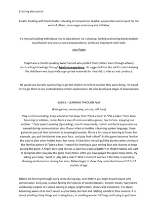 Creating play spaces
Finally, building with blocks fosters a feeling of competence, teaches cooperation and respect for the
work of others, encourages autonomy and initiative.
It's not just building with blocks that is educational--so is cleanup. Sorting and storing blocks teaches
classification and one-to-one correspondence, which are important math skills.
Jean Piaget
Piaget was a French speaking Swiss theorist who posited that children learn through actively
constructing knowledge through hands-on experience. He suggested that the adult's role in helping
the child learn was to provide appropriate materials for the child to interact and construct.
He would use Socratic questioning to get the children to reflect on what they were doing. He would
try to get them to see contradictions in their explanations. He also developed stages of development
BABIES – LEARNING THROUGH PLAY
(Face games, sensory play, mirrors, soft toys)
Play is communicating. Every educator that plays from "Peek-a-boo" to "Pat-a-Cake," from knee
bouncing to lullabies, comes from a love of communication games, face to face, enjoying one
another. " Early speech-reading (lip reading), mouth movements, rhythm and facial expression are
learned during communication play. If your infant or toddler is learning spoken language, these
games let you call their attention to meaningful sounds. This is a first step in learning to listen. For
example, you pull the blanket over your face, and play Peek a Boo!" As this game becomes familiar
the baby is alert when he/she hears her name. A little later she will pull the blanket when she hears
the familiar pattern of "peek-a-boo." reward for listening is your smiling face and chances to keep
playing the game. A finger-play song like pat-a-cake has a special pattern or rhythm babies will start
to recognize after you play the game many times. After you have played the game many times, try
asking your baby, "want to play pat-a-cake?" Wait a moment and see if the baby responds by
showing excitement or moving her arms. Babies begin to show they understand around 10 to 12
months of age.
Babies are learning through every sense during play, even before you begin to participate with
conversation. Early play is about feeling the textures of woolly blankets, smooth sheets, fuzzy bears
and bumpy carpets. It is about looking at edges, bright colors, stripes and movement. It is about
becoming aware of as much sound as your baby can hear and relating sounds to their sources. It is
about smelling stinky things and making faces, or smelling wonderful things and trying to get them.
 