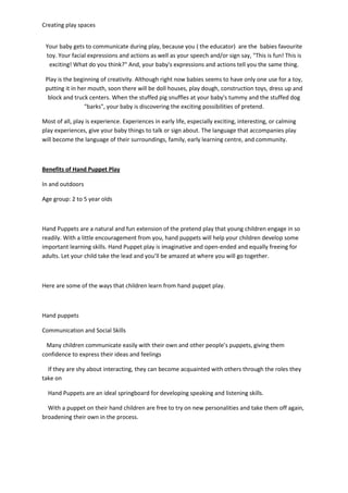 Creating play spaces
Your baby gets to communicate during play, because you ( the educator) are the babies favourite
toy. Your facial expressions and actions as well as your speech and/or sign say, "This is fun! This is
exciting! What do you think?" And, your baby's expressions and actions tell you the same thing.
Play is the beginning of creativity. Although right now babies seems to have only one use for a toy,
putting it in her mouth, soon there will be doll houses, play dough, construction toys, dress up and
block and truck centers. When the stuffed pig snuffles at your baby's tummy and the stuffed dog
"barks", your baby is discovering the exciting possibilities of pretend.
Most of all, play is experience. Experiences in early life, especially exciting, interesting, or calming
play experiences, give your baby things to talk or sign about. The language that accompanies play
will become the language of their surroundings, family, early learning centre, and community.
Benefits of Hand Puppet Play
In and outdoors
Age group: 2 to 5 year olds
Hand Puppets are a natural and fun extension of the pretend play that young children engage in so
readily. With a little encouragement from you, hand puppets will help your children develop some
important learning skills. Hand Puppet play is imaginative and open-ended and equally freeing for
adults. Let your child take the lead and you’ll be amazed at where you will go together.
Here are some of the ways that children learn from hand puppet play.
Hand puppets
Communication and Social Skills
Many children communicate easily with their own and other people’s puppets, giving them
confidence to express their ideas and feelings
If they are shy about interacting, they can become acquainted with others through the roles they
take on
Hand Puppets are an ideal springboard for developing speaking and listening skills.
With a puppet on their hand children are free to try on new personalities and take them off again,
broadening their own in the process.
 