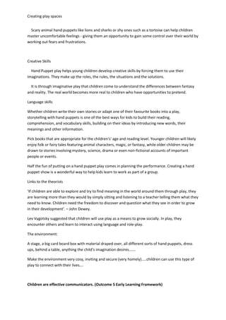 Creating play spaces
Scary animal hand puppets like lions and sharks or shy ones such as a tortoise can help children
master uncomfortable feelings - giving them an opportunity to gain some control over their world by
working out fears and frustrations.
Creative Skills
Hand Puppet play helps young children develop creative skills by forcing them to use their
imaginations. They make up the roles, the rules, the situations and the solutions.
It is through imaginative play that children come to understand the differences between fantasy
and reality. The real world becomes more real to children who have opportunities to pretend.
Language skills
Whether children write their own stories or adapt one of their favourite books into a play,
storytelling with hand puppets is one of the best ways for kids to build their reading,
comprehension, and vocabulary skills, building on their ideas by introducing new words, their
meanings and other information.
Pick books that are appropriate for the children's' age and reading level. Younger children will likely
enjoy folk or fairy tales featuring animal characters, magic, or fantasy, while older children may be
drawn to stories involving mystery, science, drama or even non-fictional accounts of important
people or events.
Half the fun of putting on a hand puppet play comes in planning the performance. Creating a hand
puppet show is a wonderful way to help kids learn to work as part of a group.
Links to the theorists
‘If children are able to explore and try to find meaning in the world around them through play, they
are learning more than they would by simply sitting and listening to a teacher telling them what they
need to know. Children need the freedom to discover and question what they see in order to grow
in their development’. – John Dewey.
Lev Vygotsky suggested that children will use play as a means to grow socially. In play, they
encounter others and learn to interact using language and role-play.
The environment:
A stage, a big card board box with material draped over, all different sorts of hand puppets, dress
ups, behind a table, anything the child’s imagination desires…….
Make the environment very cosy, inviting and secure (very homely)…..children can use this type of
play to connect with their lives….
Children are effective communicators. (Outcome 5 Early Learning Framework)
 