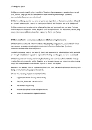 Creating play spaces
Children communicate with others from birth. They begin by using gestures, visual and non-verbal
cues, sounds, language and assisted communication in forming relationships. Over time,
communication becomes more intentional.
Children’s wellbeing, identity and sense of agency are dependent on their communication skills and
are strongly linked to their capacity to express their feelings and thoughts, and to be understood.
Children respond non-verbally and verbally to what they see, hear,touch,feel and taste. Through
relationships with responsive adults, they take turns to explore sound and movement patterns, sing
songs and are exposed to chants and are exposed to chants and rhymes.
Children are effective communicators. (Outcome 5 Early Learning Framework)
Children communicate with others from birth. They begin by using gestures, visual and non-verbal
cues, sounds, language and assisted communication in forming relationships. Over time,
communication becomes more intentional.
Children’s wellbeing, identity and sense of agency are dependent on their communication skills and
are strongly linked to their capacity to express their feelings and thoughts, and to be understood.
Children respond non-verbally and verbally to what they see, hear, touch, feel and taste. Through
relationships with responsive adults, they take turns to explore sound and movement patterns, sing
songs and are exposed to chants and are exposed to chants and rhymes.
As an educator we help children explore and understand, their play which reflect their learning, well-
being, communication, language and creativity.
We are also providing physical environments that:
• supports emotional security and creativity
• are warm, home like, safe and secure
• are aesthetically pleasing
• provide appropriate space/storage/furniture
• allows access to a wide range of materials
 