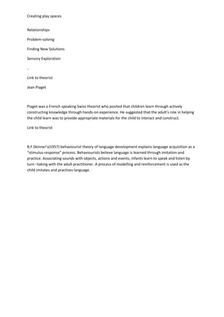 Creating play spaces
Relationships
Problem-solving
Finding New Solutions
Sensory Exploration
..
Link to theorist
Jean Piaget
Piaget was a French speaking Swiss theorist who posited that children learn through actively
constructing knowledge through hands-on experience. He suggested that the adult's role in helping
the child learn was to provide appropriate materials for the child to interact and construct.
Link to theorist
B.F.Skinner’s(1957) behaviourist theory of language development explains language acquisition as a
“stimulus-response” process. Behaviourists believe language is learned through imitation and
practice. Associating sounds with objects, actions and events, infants learn to speak and listen by
turn –taking with the adult practitioner. A process of modelling and reinforcement is used as the
child imitates and practises language.
 