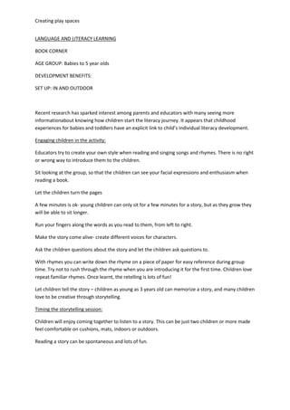 Creating play spaces
LANGUAGE AND LITERACY LEARNING
BOOK CORNER
AGE GROUP: Babies to 5 year olds
DEVELOPMENT BENEFITS:
SET UP: IN AND OUTDOOR
Recent research has sparked interest among parents and educators with many seeing more
informationabout knowing how children start the literacy journey. It appears that childhood
experiences for babies and toddlers have an explicit link to child’s individual literacy development.
Engaging children in the activity:
Educators try to create your own style when reading and singing songs and rhymes. There is no right
or wrong way to introduce them to the children.
Sit looking at the group, so that the children can see your facial expressions and enthusiasm when
reading a book.
Let the children turn the pages
A few minutes is ok- young children can only sit for a few minutes for a story, but as they grow they
will be able to sit longer.
Run your fingers along the words as you read to them, from left to right.
Make the story come alive- create different voices for characters.
Ask the children questions about the story and let the children ask questions to.
With rhymes you can write down the rhyme on a piece of paper for easy reference during group
time. Try not to rush through the rhyme when you are introducing it for the first time. Children love
repeat familiar rhymes. Once learnt, the retelling is lots of fun!
Let children tell the story – children as young as 3 years old can memorize a story, and many children
love to be creative through storytelling.
Timing the storytelling session:
Children will enjoy coming together to listen to a story. This can be just two children or more made
feel comfortable on cushions, mats, indoors or outdoors.
Reading a story can be spontaneous and lots of fun.
 