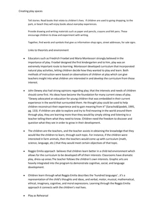 Creating play spaces
Tell stories. Read books that relate to children’s lives. If children are used to going shopping, to the
park, or beach they will enjoy books about everyday experiences.
Provide drawing and writing materials such as paper and pencils, crayons and felt pens. These
encourage children to draw and experiment with writing.
Together, find words and symbols that give us information-shop signs, street addresses, for sale signs.
Links to theorists and environment
Educators such as Friedrich Froebel and Maria Montessori strongly believed in the
importance of play. Froebel designed the first kindergarten and to him, play was an
extremely important route to learning. Montessori developed curriculum that incorporated
natural play activities, letting children decide how they wanted to play and learn. Both
methods of instruction were based on observations of children at play which can give
teachers insight into what children are interested in and develop the curriculum from those
interest.
John Dewey also had strong opinions regarding play; that the interests and needs of children
should come first. His ideas have become the foundation for many current views of play.
“Dewey advocated an education for young children that was embedded in their current
experience in the world that surrounded them. He thought play could be used to help
children reconstruct their experience and to gain meaning from it” (Saracho&Spodek, 1995,
pg. 133). If children are able to explore and try to find meaning in the world around them
through play, they are learning more than they would by simply sitting and listening to a
teacher telling them what they need to know. Children need the freedom to discover and
question what they see in order to grow in their development.
The children are the teachers, and the teacher assists in obtaining the knowledge that they
would like the children to learn, through each topic. For instance, if the children were
interested in farm animals, then the teachers would come up with curriculum (math,
science, language, etc.) that they would meet certain objectives of that topic.
Reggio Emilia approach believes that children learn better in a child-led environment which
allows for the curriculum to be developed off of their interests: Classrooms have dramatic
play, dress-up areas.The teacher follows the children’s own interests. Graphic arts are
heavily integrated into the program to demonstrate cognitive, social, and language
development.
Children learn through what Reggio Emilia describes the ‘hundred languages’…it’s a
representation of the child’s thoughts and ideas, and verbal, motor, musical, mathematical,
ethical, imaginary, cognitive, and moral expressions. Learning through the Reggio Emilia
approach it connects with the children’s real lives.
Play as Rehearsal
 
