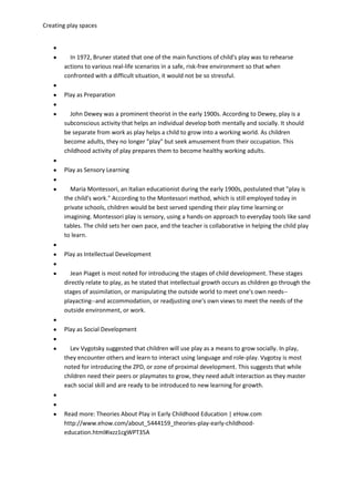 Creating play spaces
In 1972, Bruner stated that one of the main functions of child's play was to rehearse
actions to various real-life scenarios in a safe, risk-free environment so that when
confronted with a difficult situation, it would not be so stressful.
Play as Preparation
John Dewey was a prominent theorist in the early 1900s. According to Dewey, play is a
subconscious activity that helps an individual develop both mentally and socially. It should
be separate from work as play helps a child to grow into a working world. As children
become adults, they no longer "play" but seek amusement from their occupation. This
childhood activity of play prepares them to become healthy working adults.
Play as Sensory Learning
Maria Montessori, an Italian educationist during the early 1900s, postulated that "play is
the child's work." According to the Montessori method, which is still employed today in
private schools, children would be best served spending their play time learning or
imagining. Montessori play is sensory, using a hands-on approach to everyday tools like sand
tables. The child sets her own pace, and the teacher is collaborative in helping the child play
to learn.
Play as Intellectual Development
Jean Piaget is most noted for introducing the stages of child development. These stages
directly relate to play, as he stated that intellectual growth occurs as children go through the
stages of assimilation, or manipulating the outside world to meet one's own needs--
playacting--and accommodation, or readjusting one's own views to meet the needs of the
outside environment, or work.
Play as Social Development
Lev Vygotsky suggested that children will use play as a means to grow socially. In play,
they encounter others and learn to interact using language and role-play. Vygotsy is most
noted for introducing the ZPD, or zone of proximal development. This suggests that while
children need their peers or playmates to grow, they need adult interaction as they master
each social skill and are ready to be introduced to new learning for growth.
Read more: Theories About Play in Early Childhood Education | eHow.com
http://www.ehow.com/about_5444159_theories-play-early-childhood-
education.html#ixzz1cgWPT35A
 