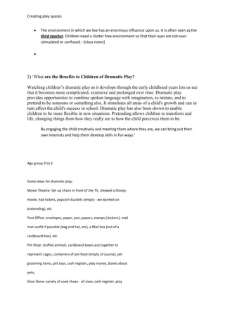 Creating play spaces
The environment in which we live has an enormous influence upon us. It is often seen as the
third teacher. Children need a clutter free environment so that their eyes are not over
stimulated or confused. –(class notes)
2) ‘What are the Benefits to Children of Dramatic Play?
Watching children’s dramatic play as it develops through the early childhood years lets us see
that it becomes more complicated, extensive and prolonged over time. Dramatic play
provides opportunities to combine spoken language with imagination, to imitate, and to
pretend to be someone or something else. It stimulates all areas of a child's growth and can in
turn affect the child's success in school. Dramatic play has also been shown to enable
children to be more flexible in new situations. Pretending allows children to transform real
life, changing things from how they really are to how the child perceives them to be.
By engaging the child creatively and meeting them where they are, we can bring out their
own interests and help them develop skills in fun ways.’
Age group 3 to 5
Some ideas for dramatic play:
Movie Theatre: Set up chairs in front of the TV, showed a Disney
movie, had tickets, popcorn buckets (empty - we worked on
pretending), etc
Post Office: envelopes, paper, pen, papers, stamps (stickers), mail
man outfit if possible (bag and hat, etc), a Mail box (out of a
cardboard box), etc.
Pet Shop: stuffed animals, cardboard boxes put together to
represent cages, containers of pet food (empty of course), pet
grooming items, pet toys, cash register, play money, books about
pets,
Shoe Store: variety of used shoes - all sizes, cash register, play
 