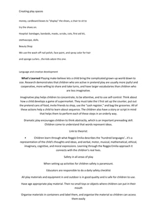Creating play spaces
money, cardboard boxes to "display" the shoes, a chair to sit to
try the shoes on.
Hospital: bandages, bandaids, masks, scrubs, cots, first aid kit,
stethascope, dolls.
Beauty Shop
We use the wash-off nail polish, face paint, and spray color for hair
and sponge curlers...the kids adore this one.
Language and creative development
What's Learned Playing make-believe lets a child bring the complicated grown-up world down to
size. Research demonstrates that children who are active in pretend play are usually more joyful and
cooperative, more willing to share and take turns, and have larger vocabularies than children who
are less imaginative.
Imaginative play helps children to concentrate, to be attentive, and to use self-control. Think about
how a child develops a game of supermarket. They must take the t first set up the counter, put out
the pretend cans of food, invite friends to shop, use the "cash register," and bag the groceries. All of
these actions help a child to learn about sequence. The children also have a story or script in mind
that helps them to perform each of these steps in an orderly way.
Dramatic play encourages children to think abstractly, which is an important prereading skill.
Children come to understand that words represent ideas.
Link to theorist:
• Children learn through what Reggio Emilia describes the ‘hundred languages’…it’s a
representation of the child’s thoughts and ideas, and verbal, motor, musical, mathematical, ethical,
imaginary, cognitive, and moral expressions. Learning through the Reggio Emilia approach it
connects with the children’s real lives.
Safety in all areas of play
When setting up activities for children safety is paramount.
Educators are responsible to do a daily safety checklist
All play materials and equipment in and outdoor is in good quality and is safe for children to use.
Have age appropriate play material. Their no small toys or objects where children can put in their
mouth
Organise materials in containers and label them, and organise the material so children can access
them easily
 