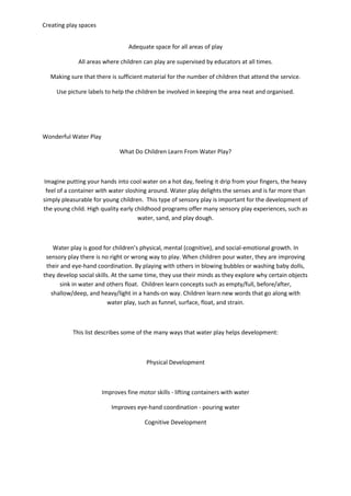 Creating play spaces
Adequate space for all areas of play
All areas where children can play are supervised by educators at all times.
Making sure that there is sufficient material for the number of children that attend the service.
Use picture labels to help the children be involved in keeping the area neat and organised.
Wonderful Water Play
What Do Children Learn From Water Play?
Imagine putting your hands into cool water on a hot day, feeling it drip from your fingers, the heavy
feel of a container with water sloshing around. Water play delights the senses and is far more than
simply pleasurable for young children. This type of sensory play is important for the development of
the young child. High quality early childhood programs offer many sensory play experiences, such as
water, sand, and play dough.
Water play is good for children’s physical, mental (cognitive), and social-emotional growth. In
sensory play there is no right or wrong way to play. When children pour water, they are improving
their and eye-hand coordination. By playing with others in blowing bubbles or washing baby dolls,
they develop social skills. At the same time, they use their minds as they explore why certain objects
sink in water and others float. Children learn concepts such as empty/full, before/after,
shallow/deep, and heavy/light in a hands-on way. Children learn new words that go along with
water play, such as funnel, surface, float, and strain.
This list describes some of the many ways that water play helps development:
Physical Development
Improves fine motor skills - lifting containers with water
Improves eye-hand coordination - pouring water
Cognitive Development
 
