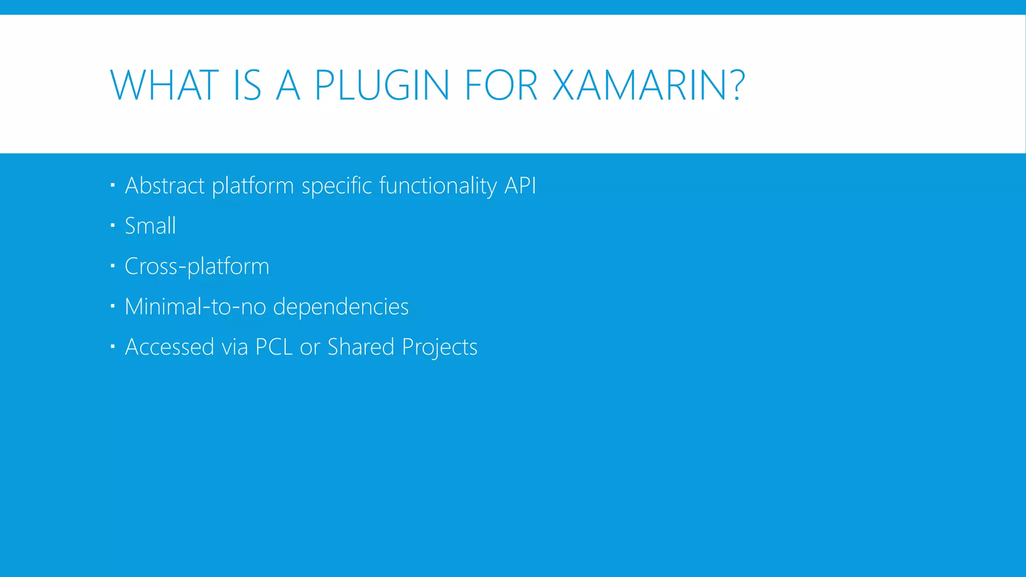 WHAT IS A PLUGIN FOR XAMARIN?
 Abstract platform specific functionality API
 Small
 Cross-platform
 Minimal-to-no dependencies
 Accessed via PCL or Shared Projects
 