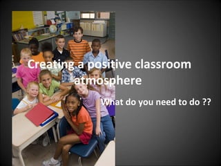 Creating a positive classroom
        atmosphere
            What do you need to do ??
 