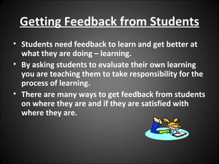Getting Feedback from Students
• Students need feedback to learn and get better at
  what they are doing – learning.
• By asking students to evaluate their own learning
  you are teaching them to take responsibility for the
  process of learning.
• There are many ways to get feedback from students
  on where they are and if they are satisfied with
  where they are.
 