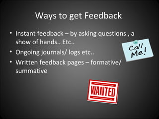Ways to get Feedback
• Instant feedback – by asking questions , a
  show of hands.. Etc..
• Ongoing journals/ logs etc..
• Written feedback pages – formative/
  summative
 