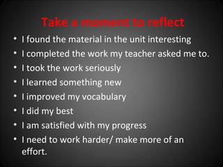 Take a moment to reflect
•   I found the material in the unit interesting
•   I completed the work my teacher asked me to.
•   I took the work seriously
•   I learned something new
•   I improved my vocabulary
•   I did my best
•   I am satisfied with my progress
•   I need to work harder/ make more of an
    effort.
 