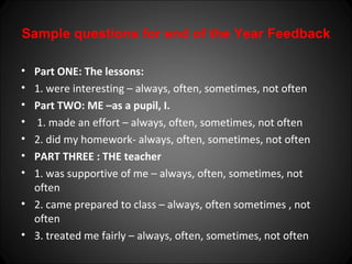 Sample questions for end of the Year Feedback

• Part ONE: The lessons:
• 1. were interesting – always, often, sometimes, not often
• Part TWO: ME –as a pupil, I.
• 1. made an effort – always, often, sometimes, not often
• 2. did my homework- always, often, sometimes, not often
• PART THREE : THE teacher
• 1. was supportive of me – always, often, sometimes, not
  often
• 2. came prepared to class – always, often sometimes , not
  often
• 3. treated me fairly – always, often, sometimes, not often
 
