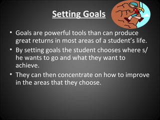Setting Goals
• Goals are powerful tools than can produce
  great returns in most areas of a student’s life.
• By setting goals the student chooses where s/
  he wants to go and what they want to
  achieve.
• They can then concentrate on how to improve
  in the areas that they choose.
 