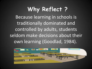 Why Reflect ?
   Because learning in schools is
    traditionally dominated and
   controlled by adults, students
seldom make decisions about their
  own learning (Goodlad, 1984).
 
