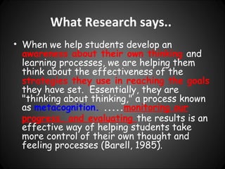 What Research says..
• When we help students develop an
  awareness about their own thinking and
  learning processes, we are helping them
  think about the effectiveness of the
  strategies they use in reaching the goals
  they have set. Essentially, they are
  "thinking about thinking," a process known
  as metacognition. .....monitoring our
  progress, and evaluating the results is an
  effective way of helping students take
  more control of their own thought and
  feeling processes (Barell, 1985).
 