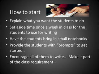 How to start
• Explain what you want the students to do
• Set aside time once a week in class for the
  students to use for writing
• Have the students bring in small notebooks
• Provide the students with “prompts” to get
  started..
• Encourage all of them to write..- Make it part
  of the class requirement !
 