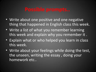 Possible prompts..
• Write about one positive and one negative
  thing that happened in English class this week.
• Write a list of what you remember learning
  this week and explain why you remember it .
• Explain what or who helped you learn in class
  this week.
• Write about your feelings while doing the test,
  the unseen, writing the essay , doing your
  homework etc..
 